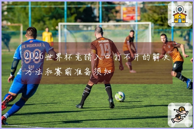 2026世界杯竞猜入口打不开的解决方法和赛前准备须知